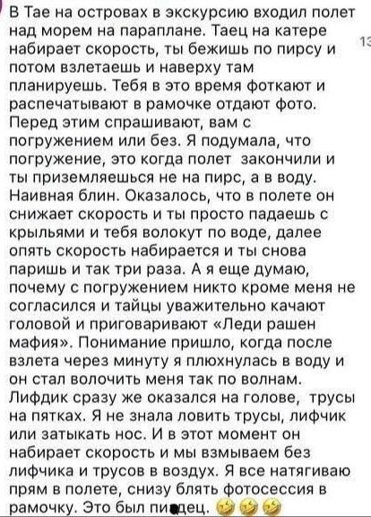 В Тае на островах в экскурсию входил полет над морем на параплане. Таец на катере набирает скорость, ты бежишь по пирсу и потом взлетаешь и наверху там планируешь. Тебя в это время фотуют и распечатывают в рамочке отдают фото. Перед этим спрашивают, вам с погружением или без. Я подумал, что погружение, это когда полет закончили и ты приземляешься на пирс, а в воду. Н naive блн. Оказалось, что в полете он снижает скорость и ты просто падаешь с крыльями и тебя по воде тянут, далее опять скорость набирается и ты снова паришь и так три раза. А я еще думаю, почему с погружением никто кроме меня не согласился и тайцы уважительно качают головой и приговаивают «Леди рашен мафия». Понимание пришло, когда после взлета через минуту я плюхнулась в воду и он стал волочить меня по волнам. Лифчик сразу же оказался на голове, трусы на пятках. Я не знала лезть ли в трусы, лифчик или затыкать нос. И в этот момент он набирает скорость и мы взбиваем без лифчика и трусов в воздух. Я все натягиваю прямо в полете, а фотосессия в рамочку. Это был пи...