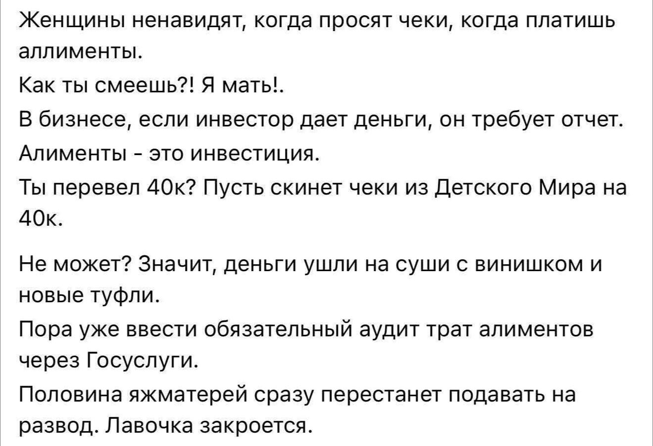 Женщины ненавидят, когда просят чеки, когда платишь алименты. Как ты смеешь?! Я мать!! В бизнесе, если инвестор даёт деньги, он требует отчет. Алименты — это инвестиция. Ты перевёл 40k? Пусть скинет чеки из Детского мира на 40к. Не может? Значит, деньги ушли на суши с вином и новые туфли. Пора ввести обязательный аудит трат алиментов через Госуслуги. Половина матерей сразу перестанет подавать на развод. Лавочка закроется.