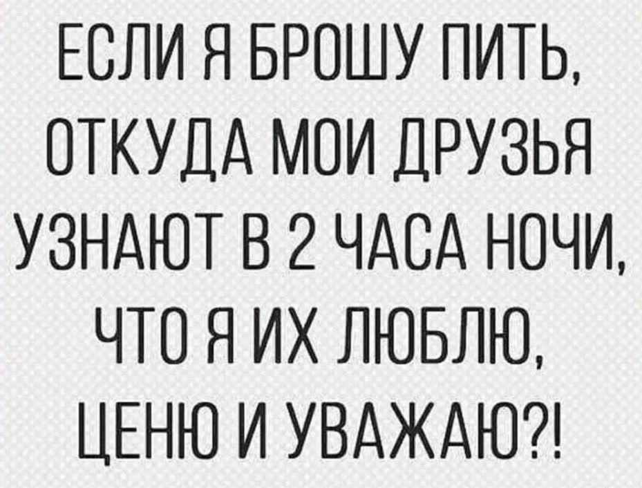 ЕСЛИ Я БРОШУ ПИТЬ, ОТКУДА МОИ ДРУЗЬЯ УЗНАЮТ В 2 ЧАСА НОЧИ, ЧТО Я ИХ ЛЮБЛЮ, ЦЕНЮ И УВАЖАЮ?!