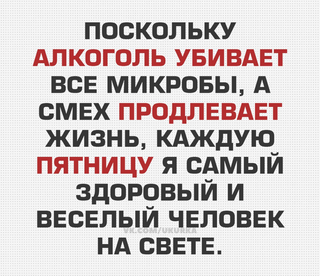 ПОСКОЛЬКУ АЛКОГОЛЬ УБИВАЕТ ВСЕ МИКРОБЫ, А СМЕХ ПРОДЛЕВАЕТ ЖИЗНЬ, КАЖДУЮ ПЯТНИЦУ Я САМЫЙ ЗДОРОВЫЙ И ВЕСЕЛЫЙ ЧЕЛОВЕК НА СВЕТЕ.