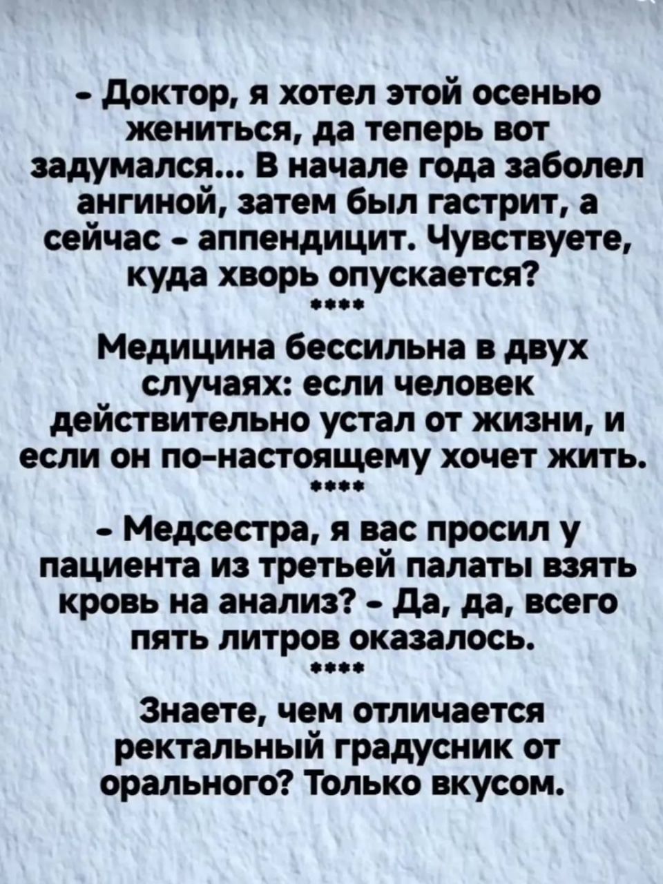 - Доктор, я хотел этой осенью жениться, да теперь вот задумался... В начале года заболел ангиной, затем был гастрит, а сейчас - аппендицит. Чувствуете, куда хворь опускается? **** Медицину бессильна в двух случаях: если человек действительно устал от жизни, и если он по-настоящему хочет жить. **** - Медсестра, я вас просил у пациента из третьей палаты взять кровь на анализ? - Да, да, всего пять литров оказалось. **** Знаете, чем отличается ректальный градусник от орального? Только вкусом.