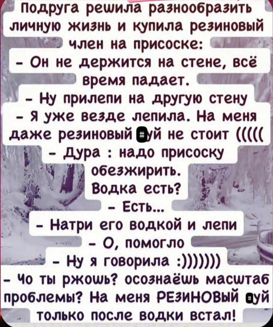 Подруга решила разнообразить личную жизнь и купила резиновый член на присоске: - Он не держится на стене, всё время падает. - Ну прилепи на другую стену - Я уже везде лепила. На меня даже резиновый ## не стоит (((( - Дура: надо присоску обезжирить. Водка есть? - Есть... - Натри его водкой и лейпи - О, помогло - Ну я говорила :))))) - Что ты ржожь? осознаёшь масштаб проблемы? На меня РЕЗИНОВЫЙ ## только после водки встал!