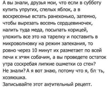 А вы знали, друзья мои, что если в субботу купить упругих, спелых яблок, а в воскресенье встать рано ненько, затемно, чтобы вырезать восемь сердцевинок, налить туда меда, посыпать корицей, уложить всё это на тарелку и поставить в микроволновку на режим запекания, то ровно через 10 минут их разметает по всей печи к х**ям собачим, а вы проведёте остаток утра соскребая липкие ошметки со стен? Не знали? А я вот знаю, потому что я, бл*, хозяюшка.