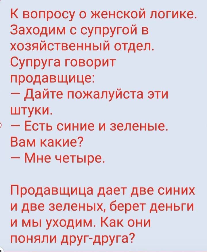 К вопросу о женской логике. Заходим с супругой в хозяйственный отдел. Супруга говорит продавщице: – Дайте пожалуйста эти штуки. – Есть синие и зелёные. Вам какие? – Мне четверы. Продавщица даёт две синих и две зелёных, берет деньги и мы уходим. Как они поняли друг-друга?