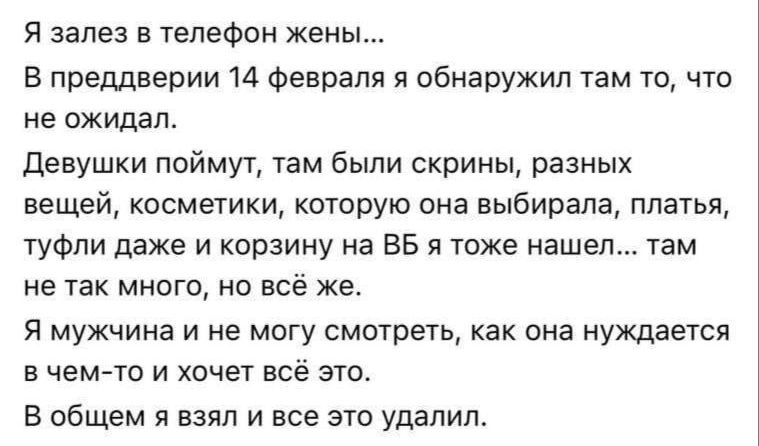 Я заeлез в телефон жены... В преддверии 14 февраля я обнаружил там то, что не ожидал. Девушки поймут, там были скрины, разных вещей, косметики, которую она выбирала, платья, туфли даже и корзину на BB я тоже нашел... там не так много, но всё же. Я мужчина и не могу смотреть, как она нуждается в чем-то и хочет всё это. В общем я взял и всё это удалил.