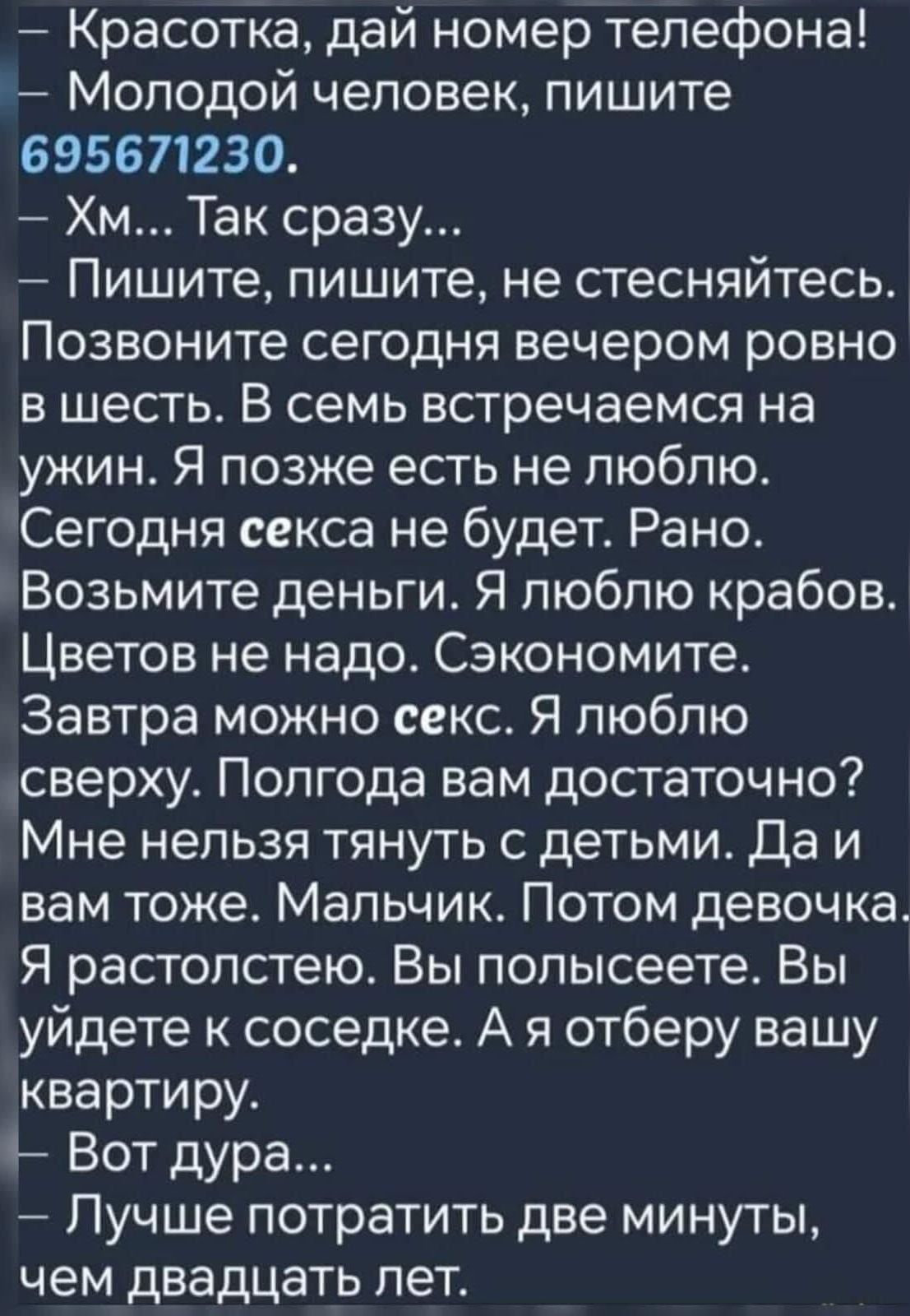 - Красотка, дай номер телефона! — Молодой человек, пишите 695671230. — Хм... Так сразу... — Пишите, пишите, не стесняйтесь. Позвоните сегодня вечером ровно в шесть. В семь встречаемся на ужин. Я позже есть не люблю. Сегодня секс не будет. Рано. Возьмите деньги. Я люблю крабов. Цветов не надо. Сэкономите. Завтра можно секс. Я люблю сверху. Полгода вам достаточно? Мне нельзя тянуть с детьми. Да и вам тоже. Мальчик. Потом девочка. Я растолстею. Вы попьете? Вы уйдете к соседке. А я отберу вашу квартиру. Вот дура... Лучше потратить две минуты, чем двадцать лет.