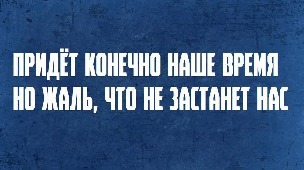 ПРИДЁТ КОНЕЧНО НАШЕЕ ВРЕМЯ НО ЖАЛЬ, ЧТО НЕ ЗАСТАНЕТ НАС
