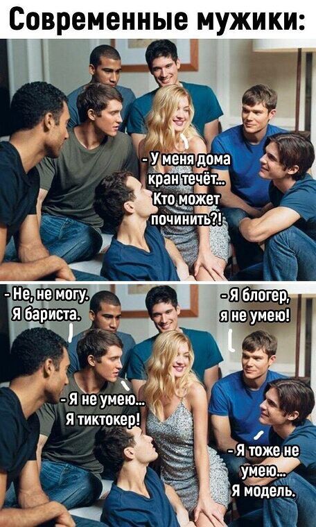 Современные мужики:\n- У меня дома кран течёт... Кто может починить?!\n- Не, не могу. Я бариста.\n- Я блогер, я не умею!\n- Я не умею... Я тиктокер!\n- Я тоже не умею... Я модель.