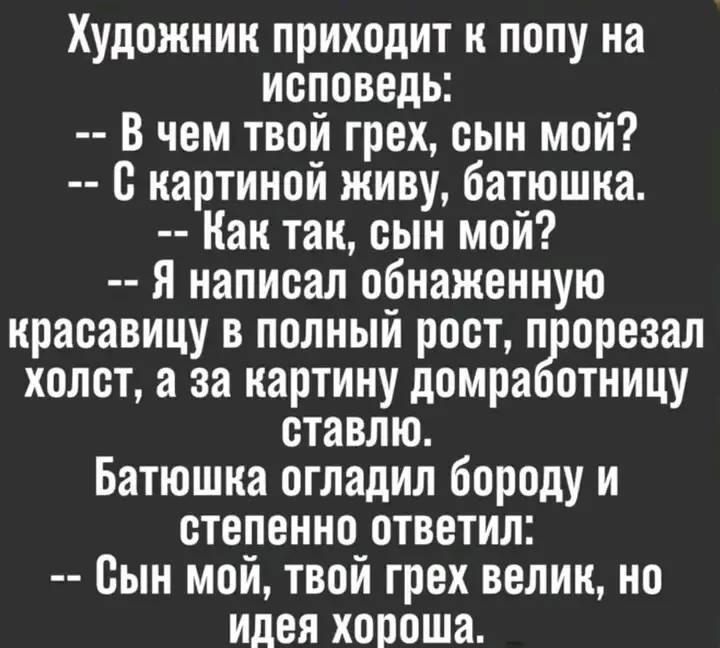 Художник приходит к попу на исповедь: -- В чем твой грех, сын мой? -- С картиной живу, батюшка. -- Как так, сын мой? -- Я написал обнаженную красавицу в полный рост, прорезал холст, а за картину домработницу ставлю. Батюшка огладил бороду и степенно ответил: -- Сын мой, твой грех велик, но идея хороша.