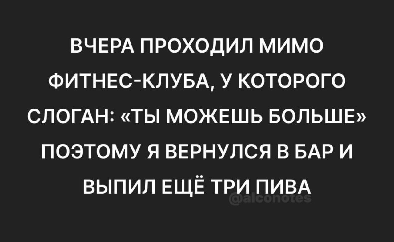ВЧЕРА ПРОХОДИЛ МИМО ФИТНЕС-КЛУБА, У КОТОРОГО СЛОГАН: «ТЫ МОЖЕШЬ БОЛЬШЕ» ПОЭТОМУ Я ВЕРНУЛСЯ В BAR И ВЫПИЛ ЕЩЁ ТРИ ПИВА