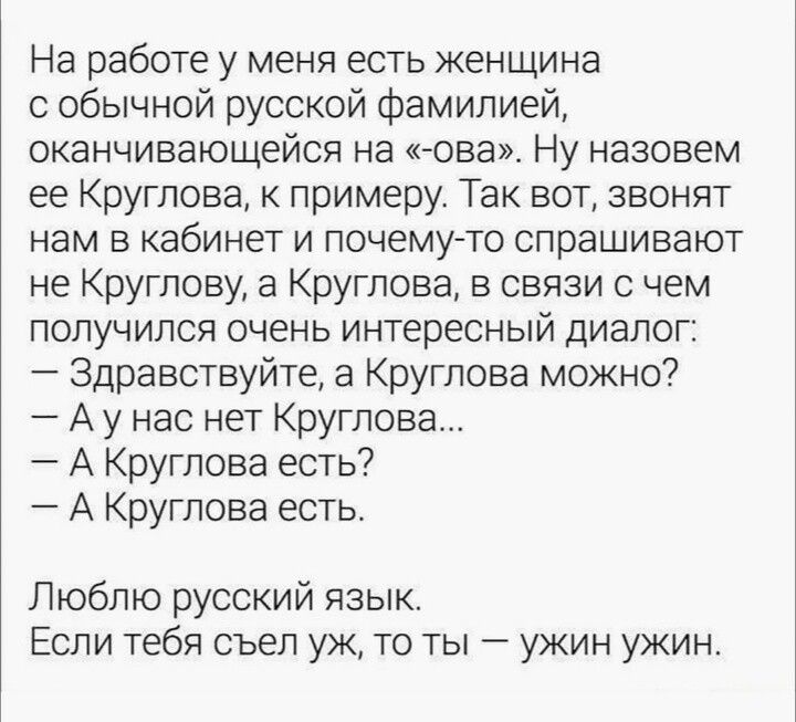 На работе у меня есть женщина с фамилией, оканчивающейся на «-ова» — назовем её Круглова. Звонят в кабинет: не Круглову, а Круглова. Диалог: — Здравствуйте, а Круглова можно? — А у нас нет Круглова... — А Круглова есть? — А Круглова есть. Люблю русский язык. Если тебя съел уж, то ты — ужин.