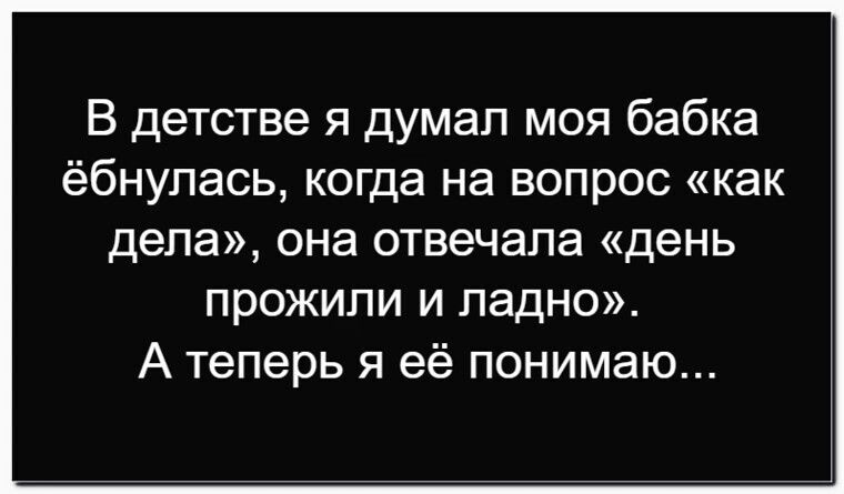 В детстве я думал моя бабка ёбнулась, когда на вопрос «как дела», она отвечала «день прожили и ладно». А теперь я её понимаю...
