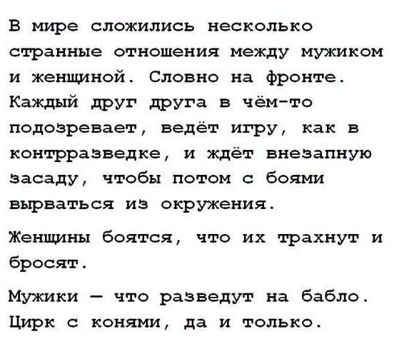 В мире сложились несколько странные отношения между мужиком и женщиной. Словно на фронте. Каждый друг друга в чём-то подозревает, ведёт игру, как в контрразведке, и ждёт внезапную засаду, чтобы потом с боями вырваться из окружения. Женщины боятся, что их трахнут и бросят. Мужики — что разведут на бабло. Цирк с конями, да и только.