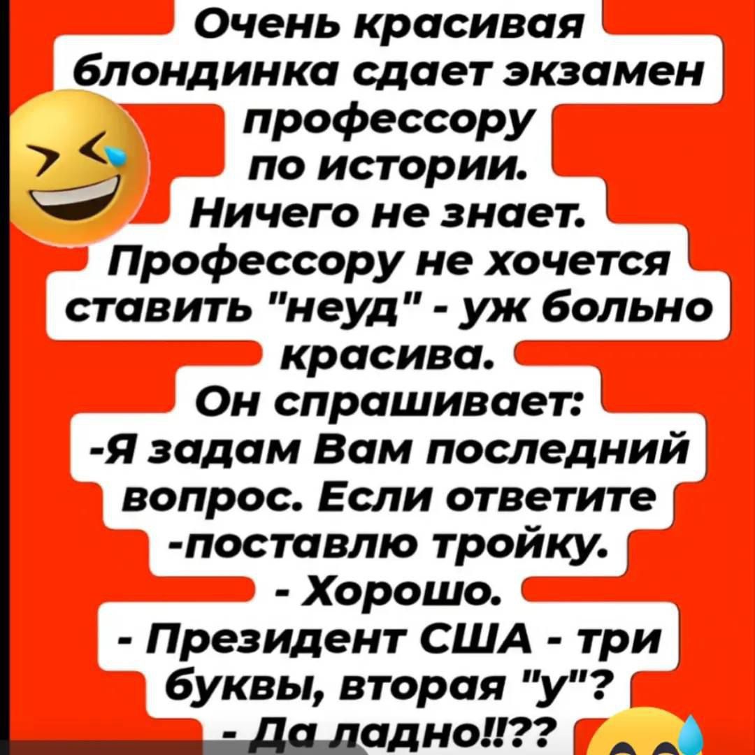 Очень красивая блондинка сдает экзамен профессору по истории. Ничего не знает. Профессору не хочется ставить «неу» — уж больно красива. Он спрашивает: — Я задам Вам последний вопрос. Если ответите — поставлю тройку. — Хорошо. — Президент США — три буквы, вторая «у». — Да ладно?!