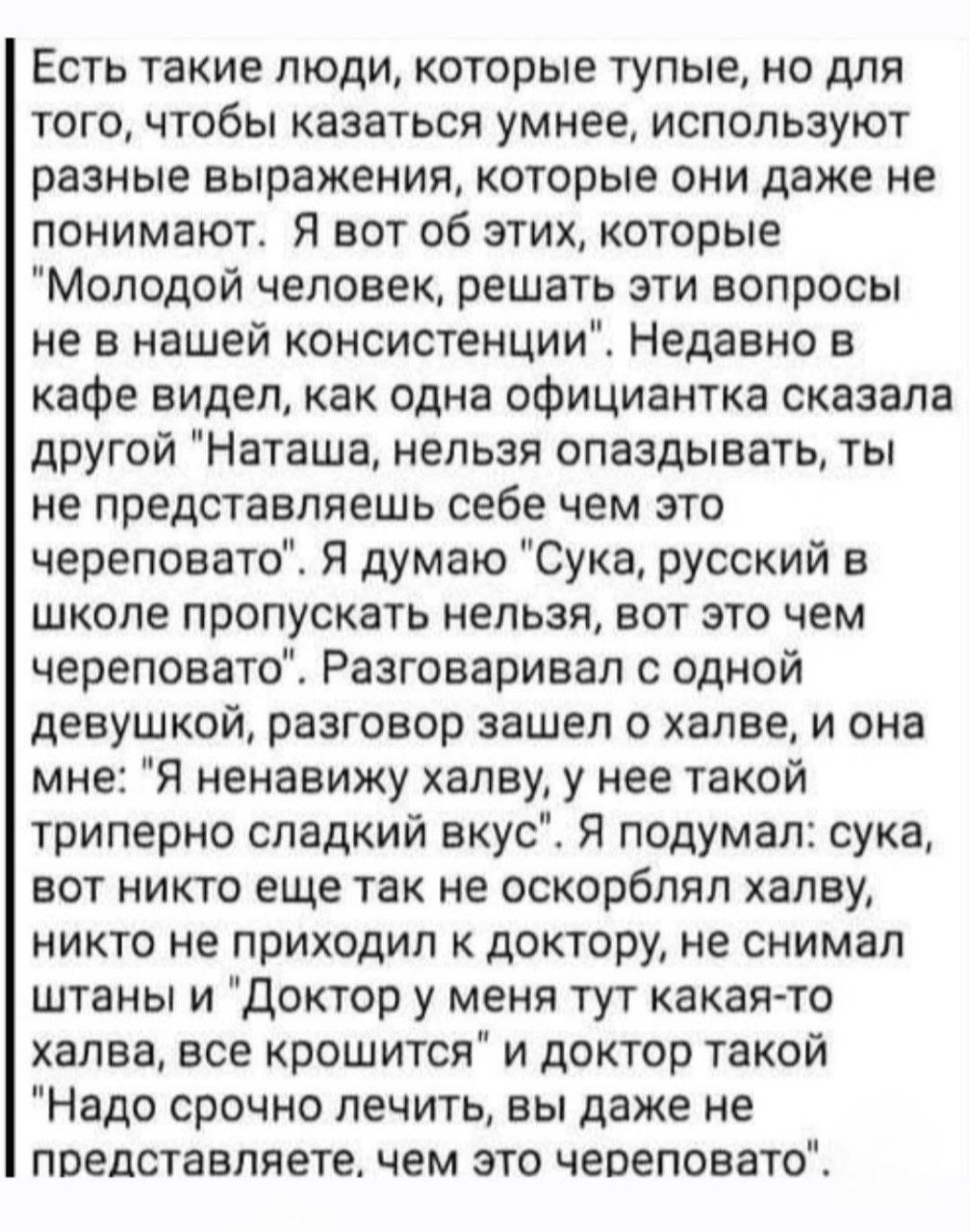 Есть такие люди, которые тупые, но для того, чтобы казаться умнее, используют разные выражения, которые они даже не понимают. Я вот об этих, которые 'Молодой человек, решать эти вопросы не в нашей конституции'. Недавно в кафе видел, как официантка сказала другой 'Наташа, нельзя опаздывать, ты не представлешь себе чем это череповато'. Я думаю: сука, русский в школе пропускать нельзя, вот это череповатое.