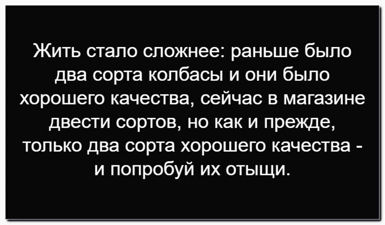 Жить стало сложнее: раньше было два сорта колбасы и они было хорошего качества, сейчас в магазине двести сортов, но как и прежде, только два сорта хорошего качества - и попробуй их отыщи.