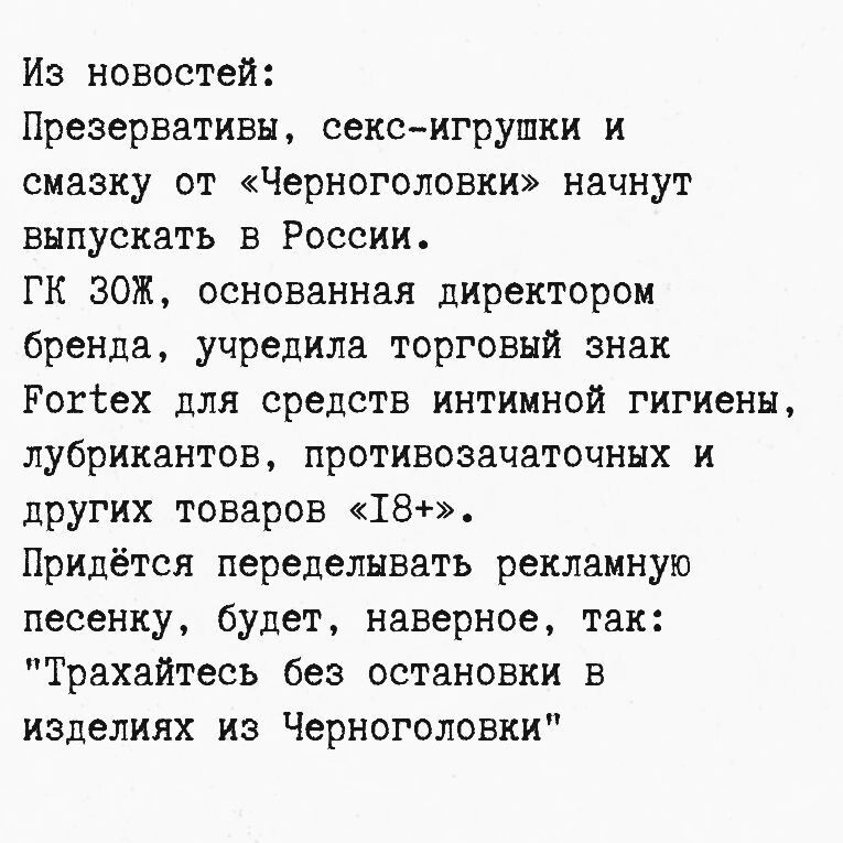 Из новостей: презервативы, секс-игрушки и смазку от «Черноголовки» начнут выпускать в России. ГК ЗОЖ учредила торговый знак Fortex для средств интимной гигиены, лубрикантов, противозачаточных и других товаров «18+». Придётся переделывать рекламную песню: «Трахайтесь без остановки в изделиях из Черноголовки».