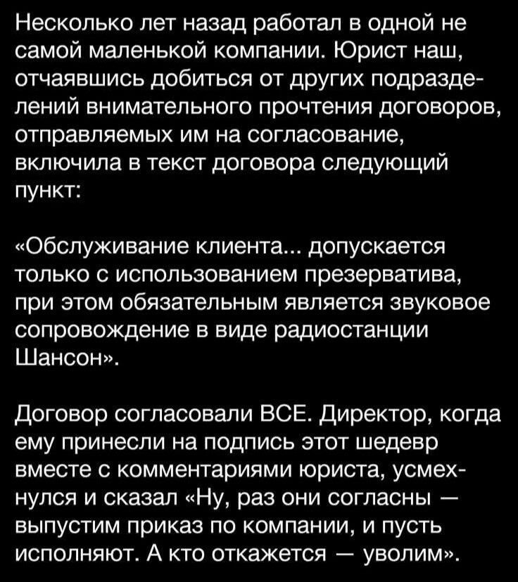 Несколько лет назад работал в одной не самой маленькой компании. Юрист наш, отчаявшись добиться от других подразделений внимательного прочтения договоров, отправлял им на согласование в текст договора следующий пункт: «Обслуживание клиента... допускается только с использованием презерватива, при этом обязательным является звуковое сопровождение в виде радиостанции Шансон». Договор согласовали ВСЕ. Директор, когда ему принесли на подпись этот шедевр вместе с копиями юристу, усмехнулся и сказал «Ну, раз они согласны — выпустим приказ по компании, и пусть исполняют. А кто откажется — уволим».