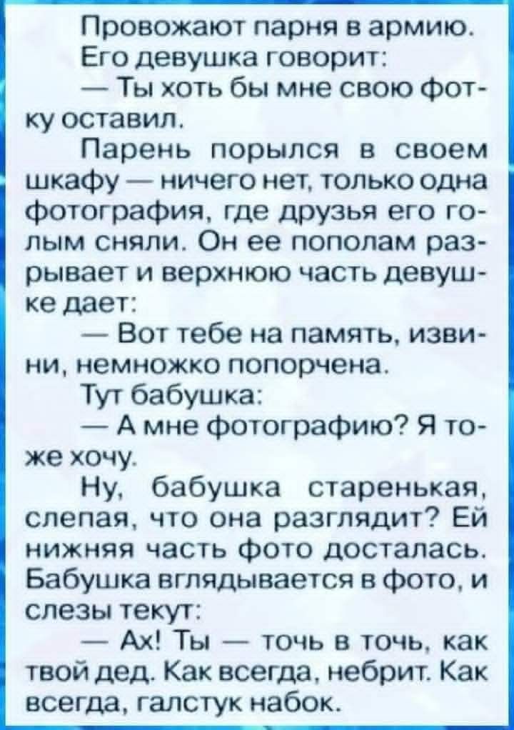 Проводят парня в армию. Ему девушка говорит: — Ты хоть бы мне свою фотку оставил. Парень порылся в шкафу — ничего нет, только одна фотография, где друзья его голым сняли. Он её пополам разрывает и верхнюю часть девушке даёт: — Вот тебе на память, извини, немножко попорчена. Тут бабушка: — А мне фотографию? Я тоже хочу. Ну, бабушка старенькая, слепая, что она разглядит? Ей нижняя часть фото досталась. Бабушка вглядывается в фото, и слезы текут: — Ах! Ты — точь в точь, как твой дед. Как всегда, небрит. Как всегда, галстук набок.