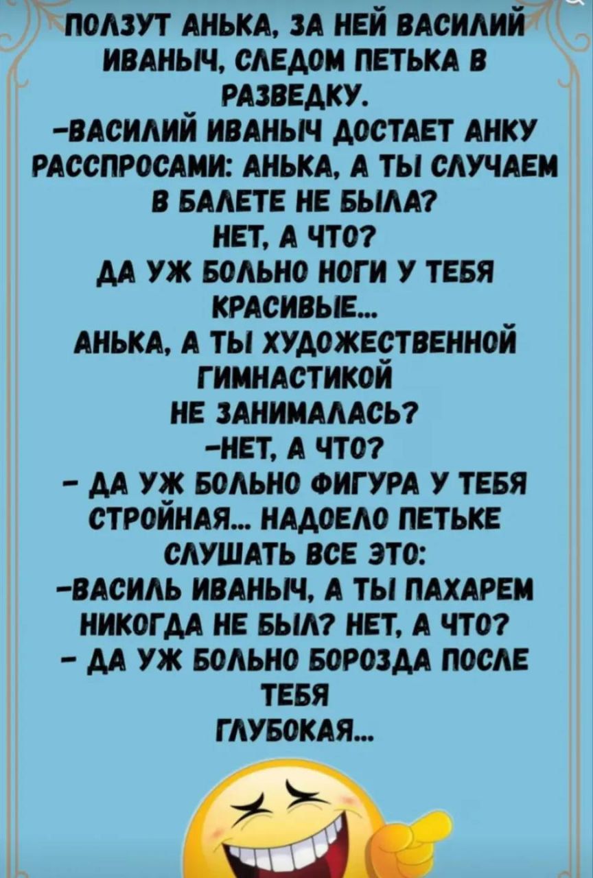 Ползут Анька, за ней Василий Иваныч, следом Петька в разведку. 
- Василий Иваныч достает Анку расспросами: Анка, а ты случай в балете не была? 
Нет, а что? 
Да уж больно ноги у тебя красивые... 
Анка, а ты художественной гимнастикой не занималась? 
-Нет, а что? 
-Да уж больно фигура у тебя стройная... 
Надоело Петке слушать все это: 
-Василий Иваныч, а ты пахарем никогда не был? Нет, а что? 
-Да уж больно борозда после тебя глубокая...