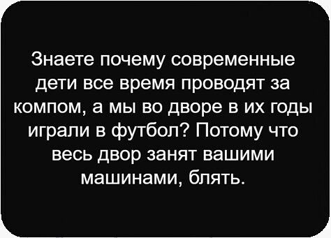 Знаете почему современные дети все время проводят за компом, а мы во дворе в их годы играли в футбол? Потому что весь двор занят вашими машинами, блять.