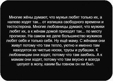 Многие жёны думают, что мужья любят только их, а налево ходят так... от избытка свободного времени и тестостерона. Многие любовницы думают, что мужики любят их, а к жёнам домой приходят так... по месту прописки. На самом деле большинство мужиков любят себя и только себя. У жены они живут потому что там тепло, уютно и именно там находятся их чистые носки, трусы и рубашки. А к любовницам они идут, потому что там вкусно и всегда целуют в жопу, каким бы говном он ни был.