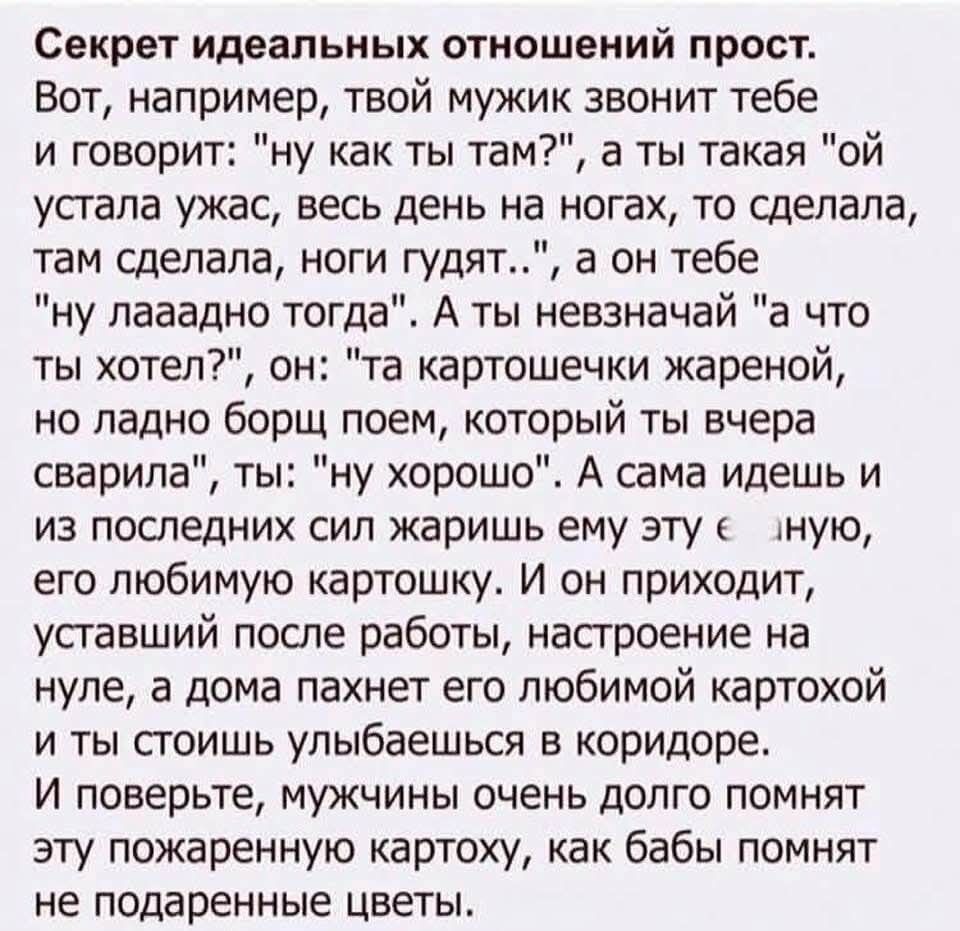 Секрет идеальных отношений прост. Вот, например, твой мужик звонит тебе и говорит: «ну как ты там?», а ты такая: «ой устала ужас, весь день на ногах, то сделала, там сделала, ноги гудят…», а он тебе: «ну лаадно тогда». А ты: «а что ты хотел?». Он: «та картошечки жареной, но ладно борщ поем, который ты вчера сварила», ты: «ну хорошо».