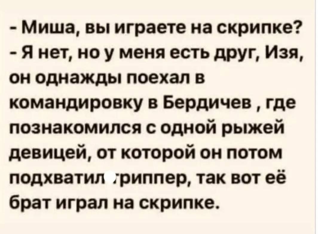 - Миша, вы играете на скрипке? - Я нет, но у меня есть друг, Изя, он однажды поехал в командировку в Бердичев , где познакомился с одной рыжей девушкой, от которой он потом подхватил грипппер, так вот её брат играл на скрипке.