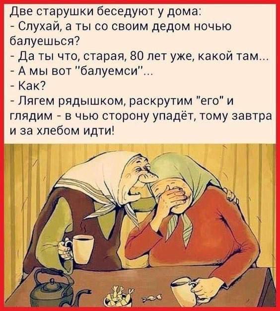 Две старушки беседуют у дома: - Слушай, а ты со своим дедом ночью балуешься? - Да ты что, старшая, 80 лет уже, какой там... - А мы вот «балуемся»... - Как? - Лягем рядышком, раскрутим «его» и глядим — в чью сторону упадёт, тому завтра и за хлебом идти!