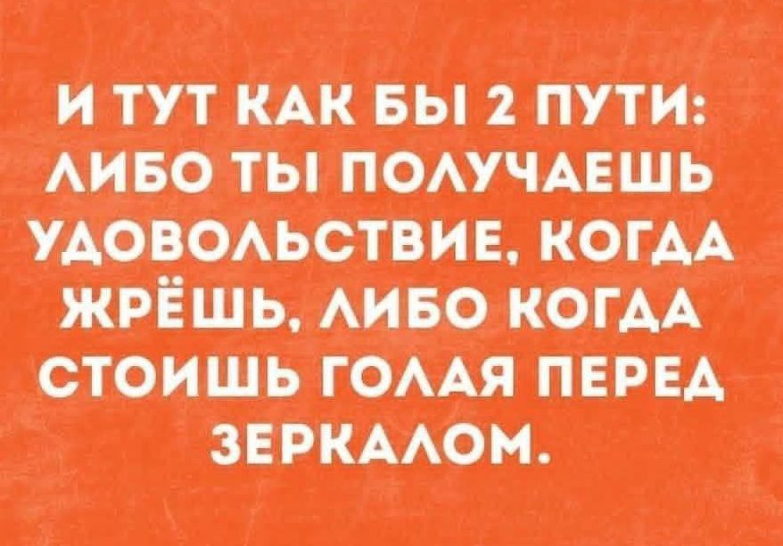 И ТУТ КАК БЫ 2 ПУТИ: ЛИБО ТЫ ПОЛУЧАЕШЬ УДОВОЛЬСТВИЕ, КОГДА ЖРЁШЬ, ЛИБО КОГДА СТОИШЬ ГОЛАЯ ПЕРЕД ЗЕРКАЛОМ.