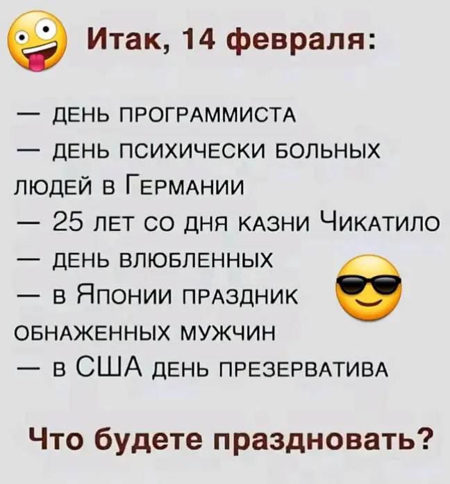 Итак, 14 февраля:
— ДЕНЬ ПРОГРАММИСТА
— ДЕНЬ ПСИХИЧЕСКИ БОЛЬНЫХ ЛЮДЕЙ В ГЕРМАНИИ
— 25 ЛЕТ СО ДНЯ КАЗНИ ЧИКАТИЛО
— ДЕНЬ ВЛЮБЛЕННЫХ
— в Японии праздник ОБНАЖЕННЫХ МУЖЧИН
— в США ДЕНЬ ПРЕЗЕРВАТИВА

Что будете праздновать?