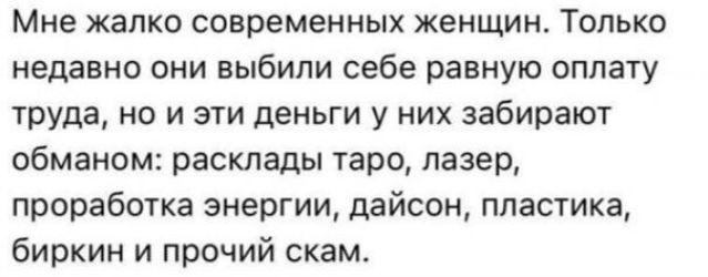 Мне жалко современных женщин. Только недавно они выбили себе равную оплату труда, но и эти деньги у них забирают обманом: расклады таро, лазер, проработка энергии, дайсон, пластика, биркин и прочий скам.