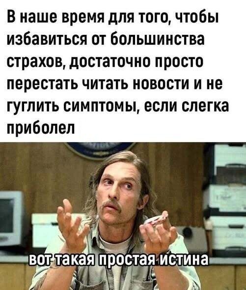 В наше время для того, чтобы избавиться от большинства страхов, достаточно просто перестать читать новости и не гуглить симптомы, если слегка приболел

вот такая простая истина