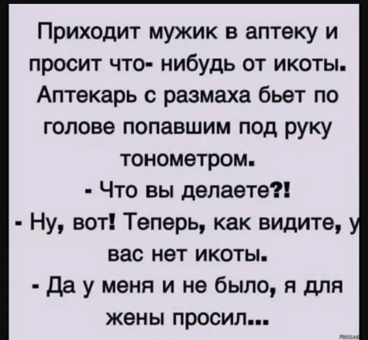 Приходит мужик в аптеку и просит что-нибудь от икоты. Аптекарь с размаха бьёт по голове попавшим под руку тонометром. - Что вы делаете?! - Ну, вот! Теперь, как видите, у вас нет икоты. - Да у меня и не было, я для жены просил...