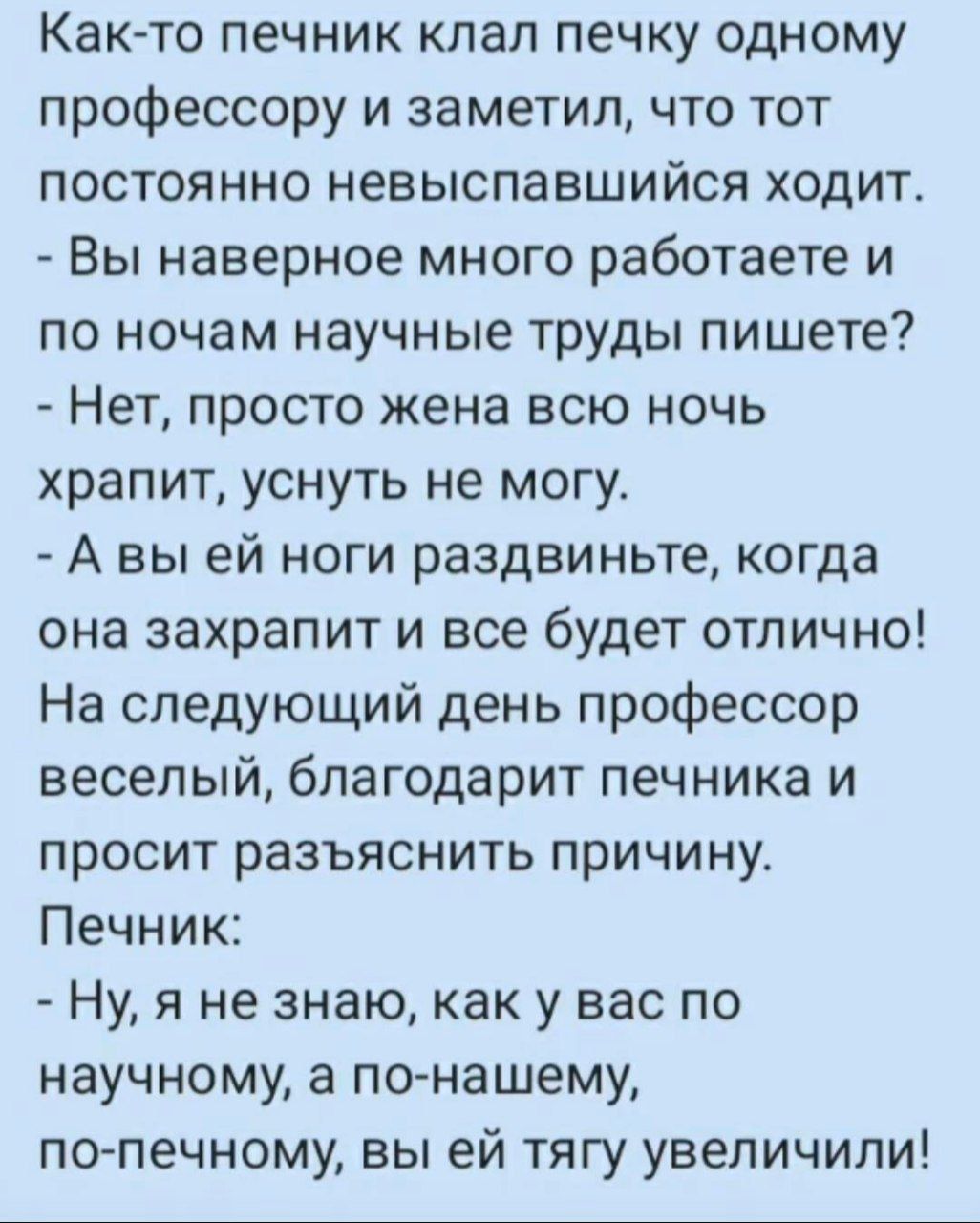 Как-то печник клал печку одному профессору и заметил, что тот постоянно невыспавшийся ходит. - Вы наверно много работаете и по ночам научные труды пишете? - Нет, просто жена всю ночь храпит, уснуть не могу. - А вы ей ноги раздвиньте, когда она захрапит и все будет отлично! На следующий день профессор веселый, благодарит печника и просит разъяснить причину. Печник: - Ну, я не знаю, как у вас по научному, а по-нашему, по-печному, вы ей тягу увели!