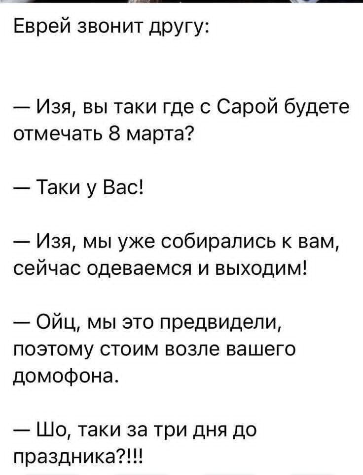Еврей звонит другу:
— Изя, вы таки где с Сарой будете отмечать 8 марта?
— Таки у Вас!
— Изя, мы уже собирались к вам, сейчас одеваемся и выходим!
— Ойц, мы это предвидели, поэтому стоим возле вашего домофона.
— Шо, таки за три дня до праздника?!!!
