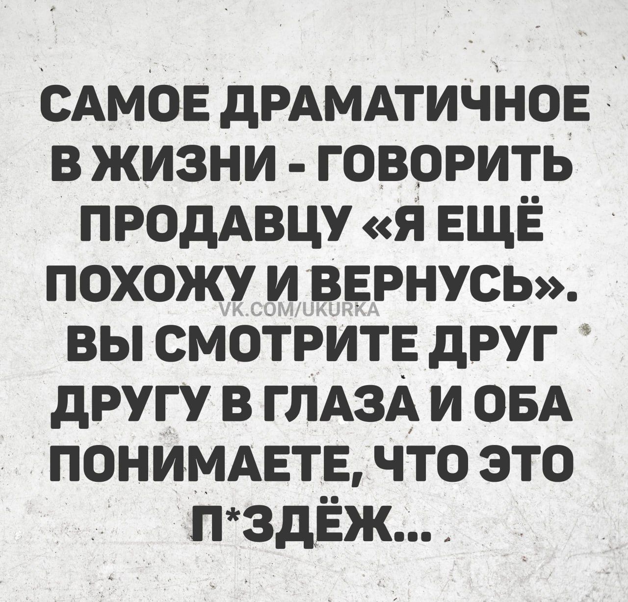 САМОЕ ДРАМАТИЧНЕЕ В ЖИЗНИ - ГОВОРИТЬ ПРОДАВЦУ «Я ЕЩЁ ПОХОЖУ ВЕРНУСЬ». ВЫ СМОТРИТЕ ДРУГ ДРУГУ В ГЛАЗАХ И ОБА ПОНИМАЕТЕ, ЧТО ЭТО П*ЗД...