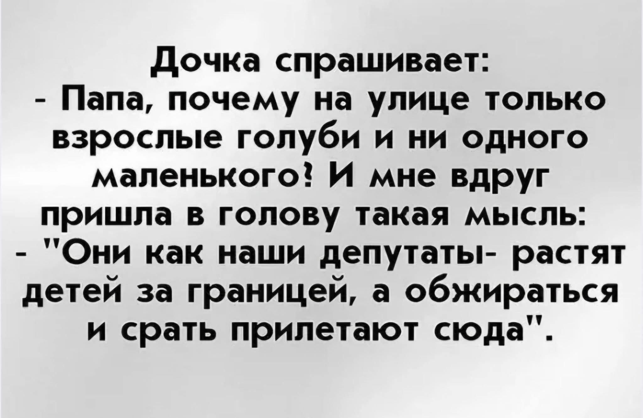 Дочка спрашивает: - Папа, почему на улице только взрослые голуби и ни одного маленького? И мне вдруг пришла такая мысль: - 'Они как наши депутаты- растят детей за границей, а обжиться и срать прилетают сюда'.
