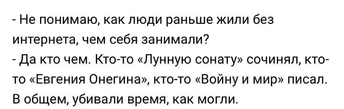 - Не понимаю, как люди раньше жили без интернета, чем себя занимали?
- Да кто чем. Кто-то «Лунную сонату» сочинял, кто-то «Евгения Онегина», кто-то «Войну и мир» писал.
В общем, убивали время, как могли.