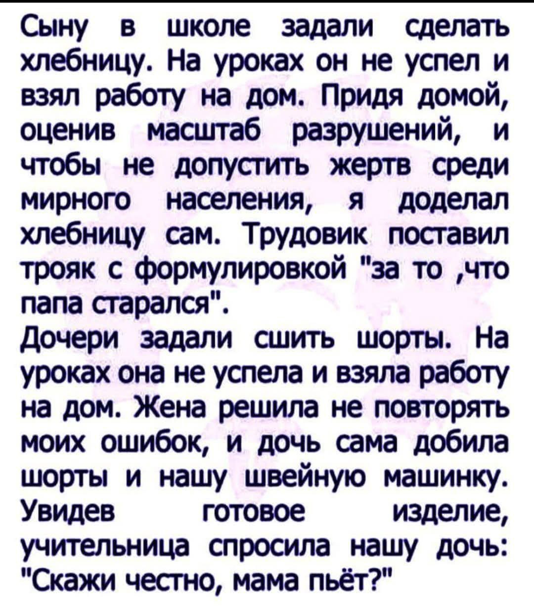 Сыну в школе задали сделать хлебницу. На уроках он не успел и взял работу на дом. Придя домой, оценив масштаб разрушений, и чтобы не допустить жертв среди мирного населения, я доделал хлебницу сам. Трудовик поставил трояк с формулировкой 'за то ,что папа старался'. Дочери задали сшить шорты. На уроках она не успела и взяла работу на дом. Жена решила не повторять моих ошибок, и дочь сама добила шорты и нашу швейную машинку. Увидев готовое изделие, учительница спросила нашу дочь: 'Скажи честно, мама пьёт?'