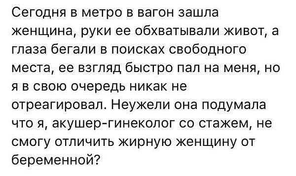 Сегодня в метро в вагон зашла женщина, руки ее обхватывали живот, а глаза бежали в поисках свободного места, ее взгляд быстро пал на меня, но я в свою очередь никак не отреагировал. Неужели она подумала что я, акушер-гинеколог со стажем, не смогу отличить жирную женщину от беременной?