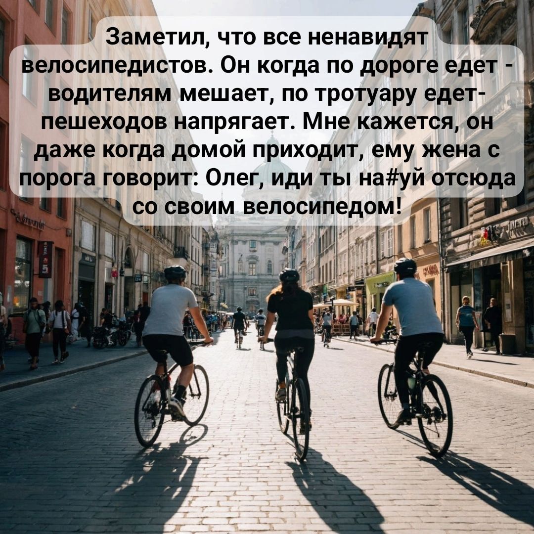 Заметил, что все ненавидят велосипедистов. Он когда по дороге едет - водителям мешает, по тротуару едет- пешеходов напрягает. Мне кажется, он даже когда домой приходит, ему жена с порога говорит: Олег, иди ты на-йуй отсюда со своим велосипедом!