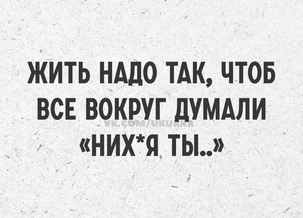 ЖИТЬ НАДО ТАК, ЧТОБ ВСЕ ВОКРУГ ДУМАЛИ «НИХ*Я ТЫ..»