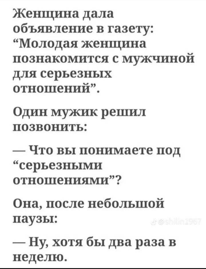 Женщина дала объявление в газету: “Молодая женщина познакомится с мужчиной для серьёзных отношений”. Один мужик решил позвонить: — Что вы понимаете под “серьезными отношениями”? Она, после небольшой паузы: — Ну, хотя бы два раза в неделю.