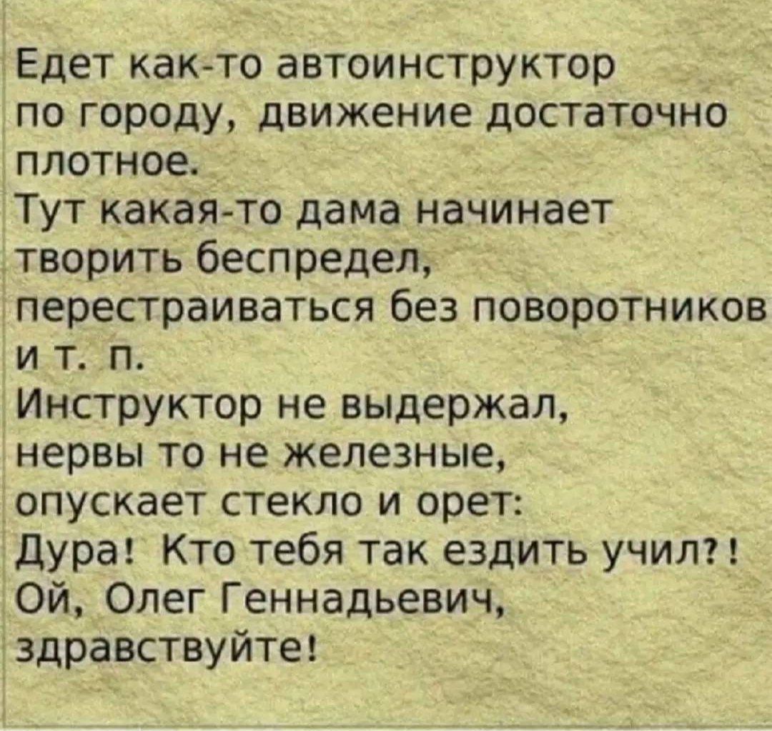 Едет как-то автоинструктор по городу, движение достаточно плотное. Тут какая‑то дама начинает творить беспредел, перестраиваться без поворотников и т. п. Инструктор не выдержал, нервы то не железные, опускает стекло и орет: Дура! Кто тебя так ездить учил?! Ой, Олег Геннадьевич, здравствуйте!