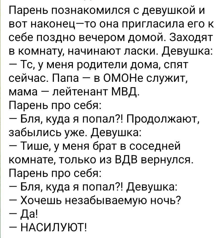 Парень познакомился с девушкой и вот наконец—то она пригласила его к себе поздно вечером домой. Заходят в комнату, начинают ласки. Девушка: — Тс, у меня родители дома, спят сейчас. Папа — в ОМОНе служит, мама — лейтенант МВД. Парень про себя: — Бля, куда я попал?! Продолжают, забылись уже. Девушка: — Тише, у меня брат в соседней комнате, только из ВДВ вернулся. Парень про себя: — Бля, куда я попал?! Девушка: — Хочешь незабываемую ночь? — Да! — НАСИЛУЮТ!