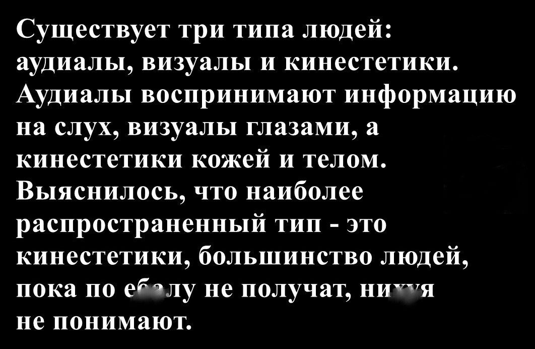 Существует три типа людей: аудиалы, визуалы и кинестетики. Аудиалы воспринимают информацию на слух, визуалы глазами, а кинестетики кожей и телом. Выяснилось, что наиболее распространённый тип — это кинестетики, большинство людей, пока по е... не получают, ничего не понимают.