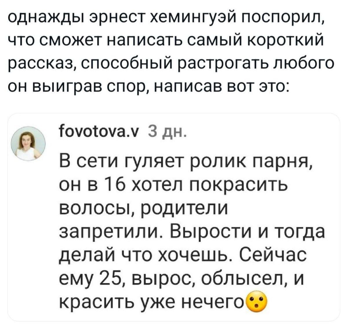 однажды эрнест хемингуй поспорил, что сможет написать самый короткий рассказ, способный растрогать любого он выиграв спор, написав вот это: В сети гуляет ролик парня, он в 16 хотел покрасить волосы, родители запретили. Выроси и тогда делай что хочешь. Сейчас ему 25, вырос, облысел, и красить уже нечего