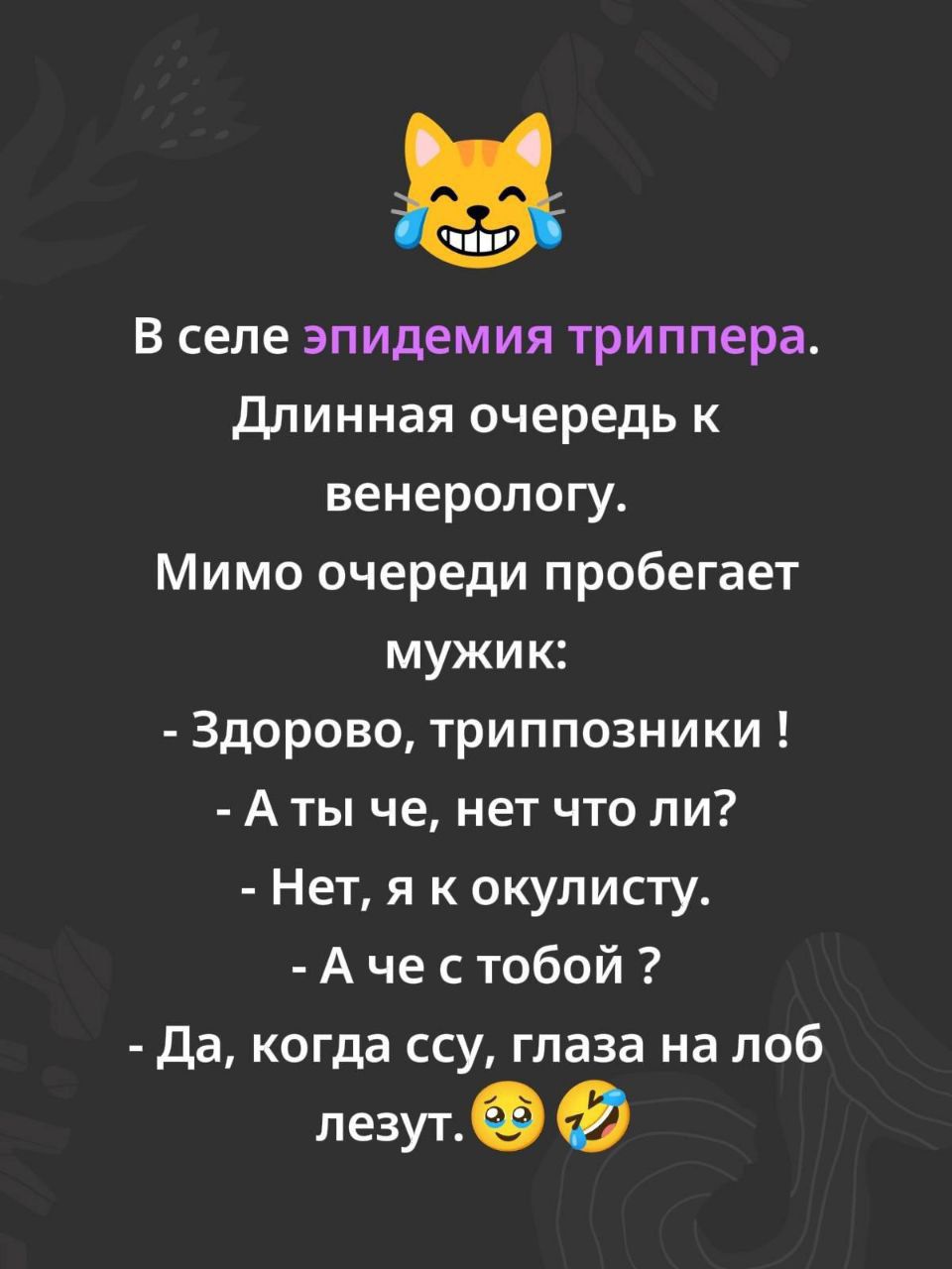 В селе эпидемия триппера. Длинная очередь к венерологу. Мимо очереди пробегает мужик: - Здорово, триппозники! - А ты че, нет что ли? - Нет, я к окулисту. - А че с тобой? - Да, когда ссу, глаза на лоб лезут.