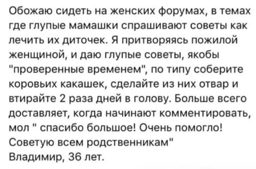 Обожаю сидеть на женских форумах, в темах где глупые мамашки спрашивают советы как лечить их дочечек. Я притворяясь пожилой женщиной, и даю глупые советы, якобы 'проверенные временем', по типу: соберите коровь какашек, сделайте из них отвар и втирайте 2 раза день в голову. Больше всего достаёт, когда начинают комментировать 'спасибо большое! Очень помогло! Советую всем родственникам' Владимир, 36 лет.